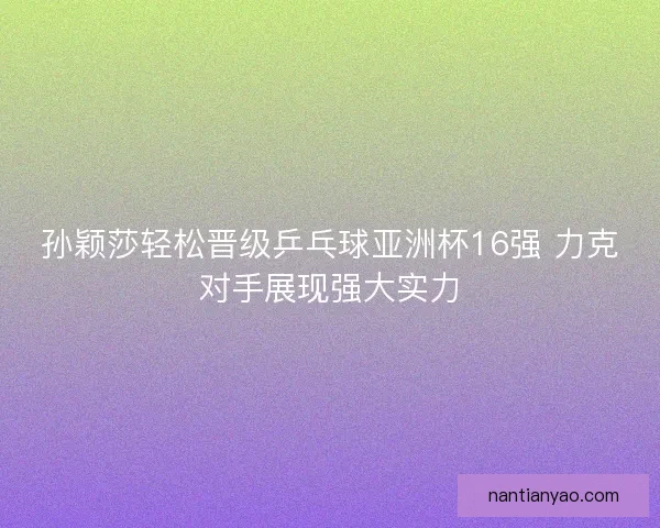 孙颖莎轻松晋级乒乓球亚洲杯16强 力克对手展现强大实力