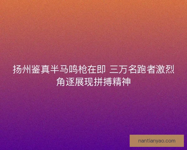 扬州鉴真半马鸣枪在即 三万名跑者激烈角逐展现拼搏精神