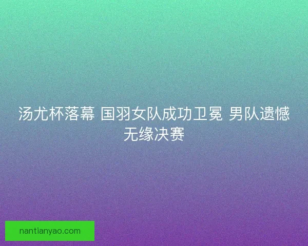 汤尤杯落幕 国羽女队成功卫冕 男队遗憾无缘决赛